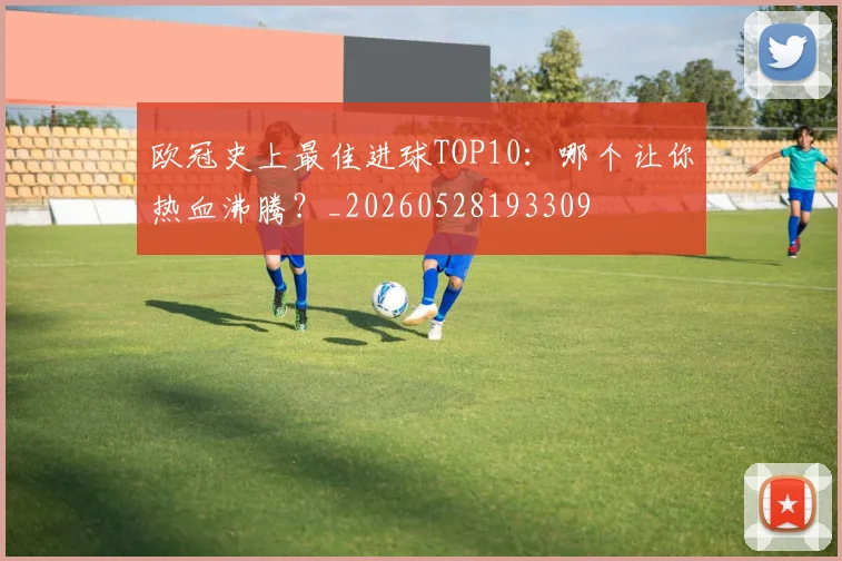 欧冠史上最佳进球TOP10：哪个让你热血沸腾？_20260528193309