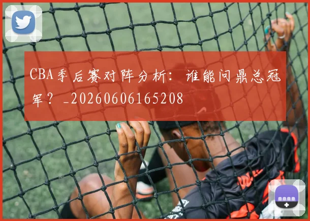 CBA季后赛对阵分析：谁能问鼎总冠军？_20260606165208
